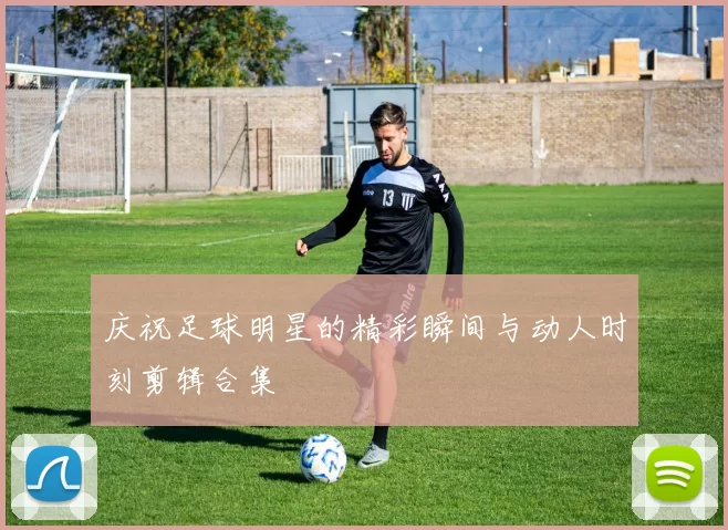 庆祝足球明星的精彩瞬间与动人时刻剪辑合集