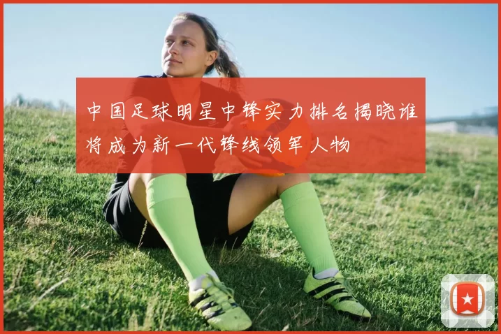 中国足球明星中锋实力排名揭晓谁将成为新一代锋线领军人物