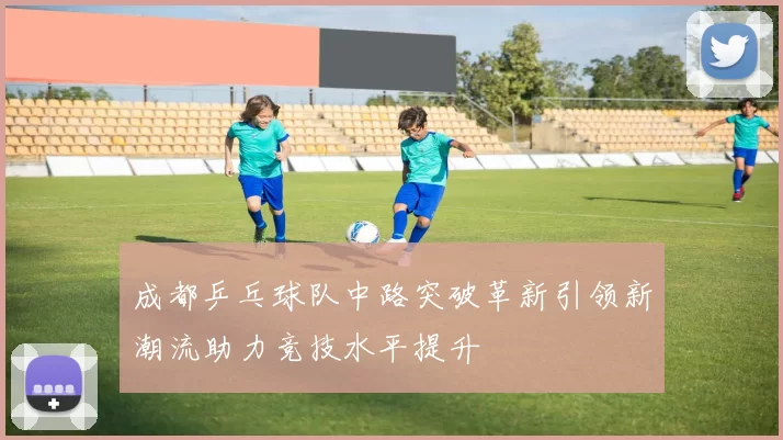 成都乒乓球队中路突破革新引领新潮流助力竞技水平提升