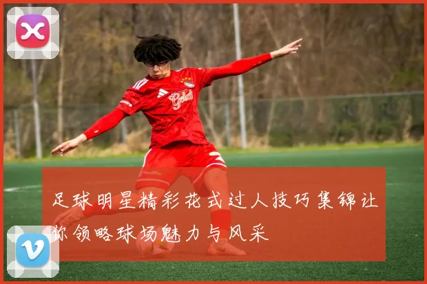 足球明星精彩花式过人技巧集锦让你领略球场魅力与风采